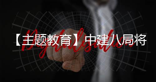 【主题教育】中建八局将“浦江经验”学习成果转化为生动实践 设有超市、成果解难事