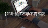 【郑州长江不孕不育医院曝光】万物复苏好孕醒，孕妈妈接踵来报喜