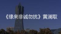 《缘来非诚勿扰》黄澜取经陈道明 “女性独立论”引热议