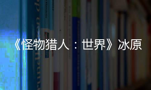 《怪物猎人：世界》冰原DLC预告视频公布 冬季上线 官方将带来新DLC冰原