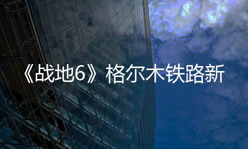 《战地6》格尔木铁路新旧版对比  火车据点有重大改动 有重在最新的战地博客中