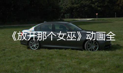 《放开那个女巫》动画全球播放 被海外观众联名催更 动画覆盖多个国家和地区