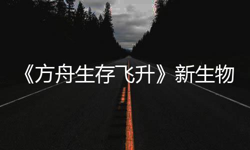 《方舟生存飞升》新生物潮汐幼螈首曝，《鲍勃真纪：命运之潮》DLC今年夏季登场 新生汐幼夏季养成与生存玩法