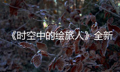 《时空中的绘旅人》全新活动“风蚀之歌”开启,参与活动可得免费R卡 "既然拉过勾