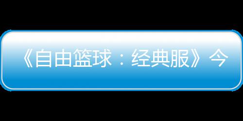 《自由篮球：经典服》今日正式开启  多重福利燃爆自由赛场！ 自由重福邀约昔日队友