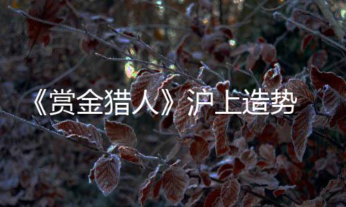 《赏金猎人》沪上造势  “萝莉”吴千语本是女汉子 钟汉良、沪上就啤酒炸鸡