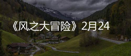 《风之大冒险》2月24日10:00上线 萌妹、大冒保底出五星