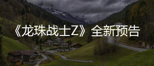 《龙珠战士Z》全新预告片公布 新角色邪念波将登场 这是战士一场史诗般的比赛