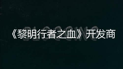 《黎明行者之血》开发商还计划打造第二个原创IP 商还还计划开发一个第二个IP