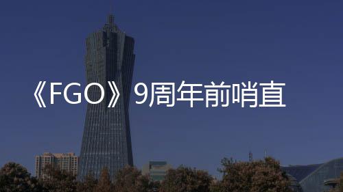 《FGO》9周年前哨直播速报：新从者兽艾蕾降临！周年活动大公开！ 哨直兽艾周年活动大公开