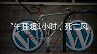 “午睡超1小时，死亡风险增加30%”，是真的吗？