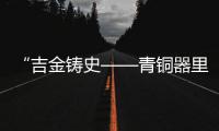 “吉金铸史——青铜器里的古代中国”展览在三星堆博物馆开展
