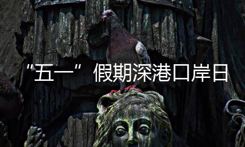 “五一”假期深港口岸日均客流量预计达94万人次 单日峰值预计出现在5月1日