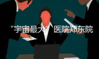 “宇宙最大”医院郑东院区开张 规模为目前全国最大