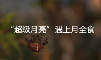 “超级月亮”遇上月全食 河南省内或无缘看到