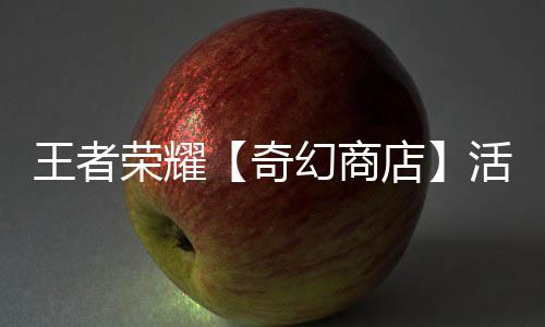 王者荣耀【奇幻商店】活动开启！英雄敖隐首次加入！ 活动对应商品具体类型如下