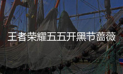 王者荣耀五五开黑节蔷薇珍宝阁开启！登录就送蔷薇之心×25！ 登录就送蔷薇之心×25