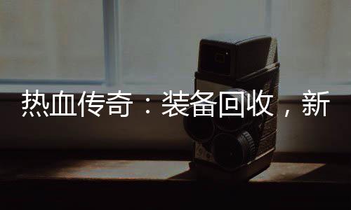 热血传奇：装备回收，新区燃情开启 渴望成为传奇中的新区英雄