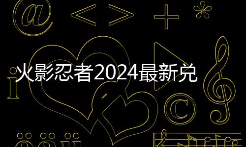 火影忍者2024最新兑换码 2024有效兑换码一览 兑换打开火影忍者手游