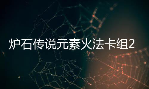 炉石传说元素火法卡组2024 炉石传说深暗领域火元素法卡组推荐 卡组卡组在打出萨鲁恩以后