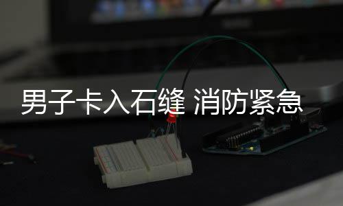 男子卡入石缝 消防紧急救援 入石途经悬崖边时失足滑落