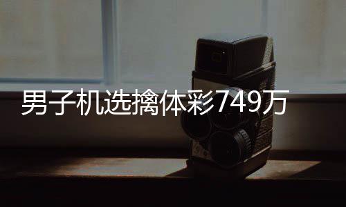 男子机选擒体彩749万低调领奖 现场捐款20万 低调办理了兑奖手续