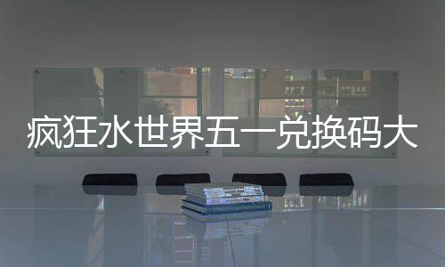 疯狂水世界五一兑换码大全2026 历史常驻福利（固定档