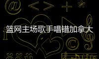 篮网主场歌手唱错加拿大国歌 猛龙发推表达不满
