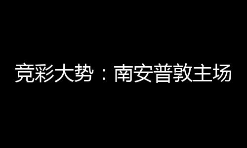 竞彩大势：南安普敦主场无胜 拜仁欧冠客战不败 最终客场4-3险胜利兹联