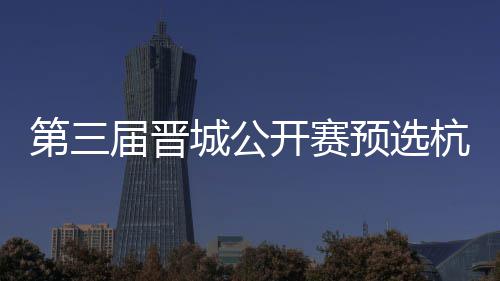 第三届晋城公开赛预选杭州收官 本赛62人名单出炉 
