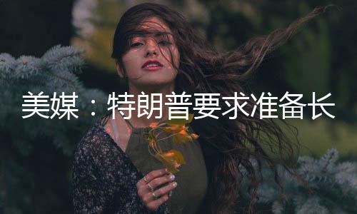 美媒：特朗普要求准备长期封锁伊朗 美国总统特朗普已指示其助手