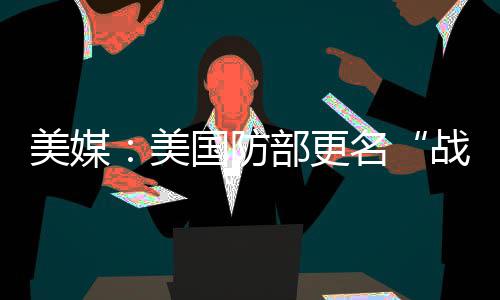 美媒：美国防部更名“战争部”预计耗资近5200万美元 350万美元用于军事部门