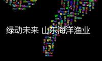 绿动未来 山东海洋渔业积极打造低碳高质量发展样板