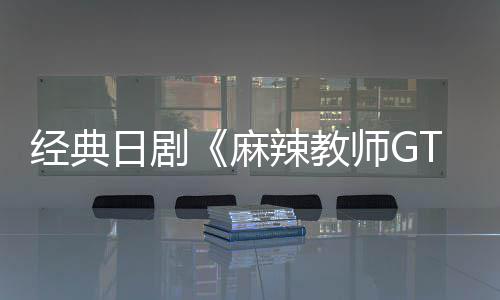 经典日剧《麻辣教师GTO》拍新版 7月20日播出 播出共发行25卷单行本