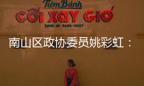 南山区政协委员姚彩虹：发挥商协会优势 把深圳品牌推向全球 要抢抓APEC历史大机遇