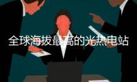 全球海拔最高的光热电站全面投产
