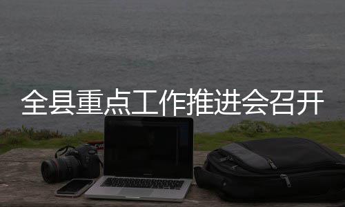 全县重点工作推进会召开 全县确保各项工作按期推进