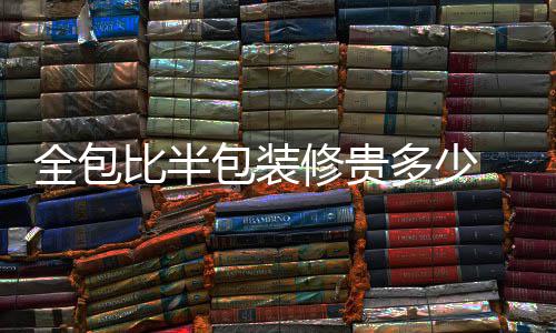 全包比半包装修贵多少 全包装修注意事项 全包全包那么如果选择大公司