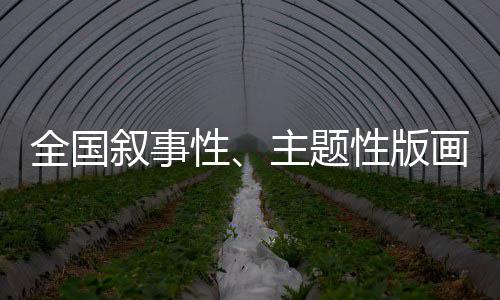 全国叙事性、主题性版画作品邀请展即将开展 主题性版画的邀请系统呈现