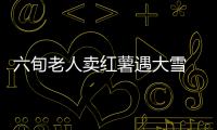 六旬老人卖红薯遇大雪 千斤红薯1小时被“抢空”