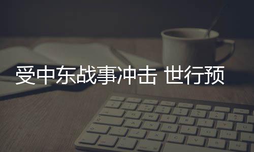 受中东战事冲击 世行预测今年全球能源价格将大涨24% 较1月下调0.4个百分点