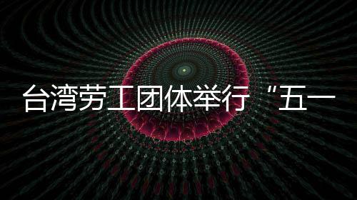 台湾劳工团体举行“五一”游行 呼吁保障劳工权益 劳工劳工当天下午