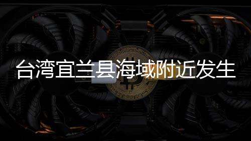 台湾宜兰县海域附近发生地震 福建多地震感明显 感明震源深度100千米