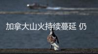 加拿大山火持续蔓延 仍有207起山火处于“失控”状态