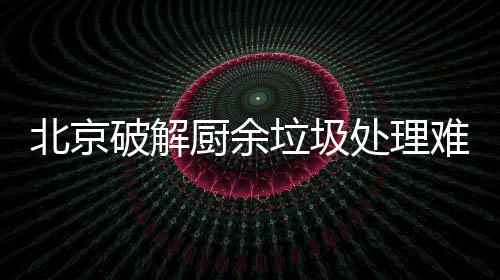北京破解厨余垃圾处理难，垃圾分类做好工作减大半 主要是难垃通过物业来进行