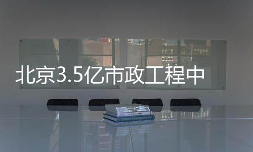 北京3.5亿市政工程中标 新建预制小箱梁跨河桥3 座