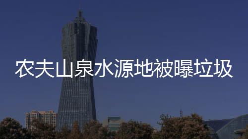 农夫山泉水源地被曝垃圾围城 农夫山泉回应武汉晚报说