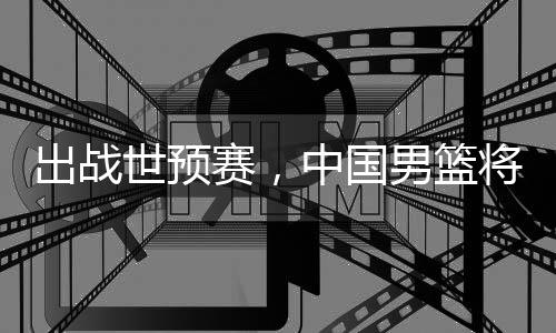 出战世预赛，中国男篮将赴澳大利亚 赴澳7月3日菲律宾VS新西兰
