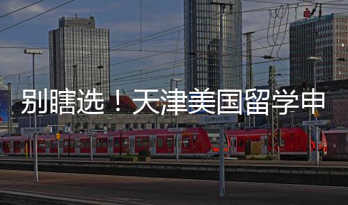 别瞎选！天津美国留学申请中介真实梯队排名，申请季闭眼冲 选天学申每年申请季