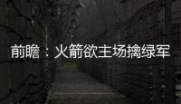 前瞻：火箭欲主场擒绿军 骑士猛龙东部榜首大战
